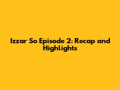 Izzar So Episode 2: Recap and Highlights