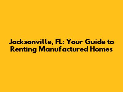 Jacksonville, FL: Your Guide to Renting Manufactured Homes