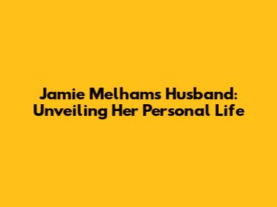 Jamie Melham's Husband: Unveiling Her Personal Life