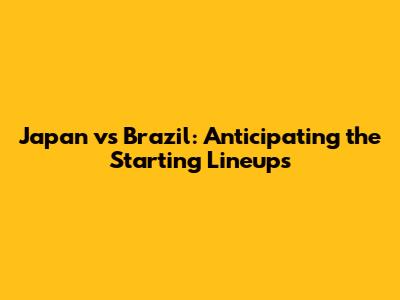 Japan vs Brazil: Anticipating the Starting Lineups