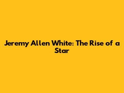 Jeremy Allen White: The Rise of a Star