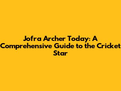Jofra Archer Today: A Comprehensive Guide to the Cricket Star