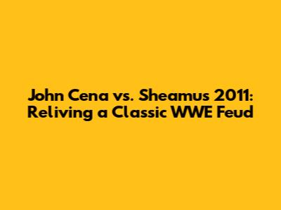 John Cena vs. Sheamus 2011: Reliving a Classic WWE Feud