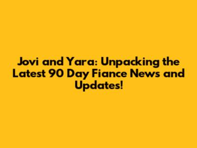 Jovi and Yara: Unpacking the Latest 90 Day Fiance News and Updates!