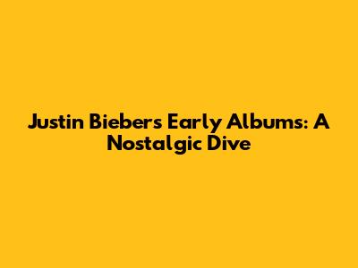 Justin Bieber's Early Albums: A Nostalgic Dive