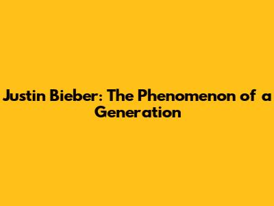 Justin Bieber: The Phenomenon of a Generation