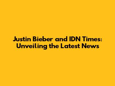 Justin Bieber and IDN Times: Unveiling the Latest News