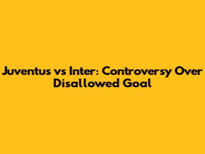 Juventus vs Inter: Controversy Over Disallowed Goal