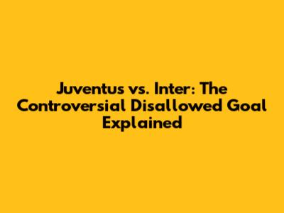 Juventus vs. Inter: The Controversial Disallowed Goal Explained