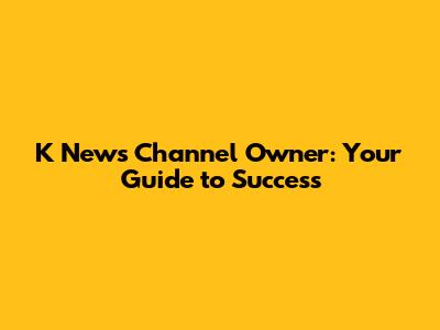 K News Channel Owner: Your Guide to Success