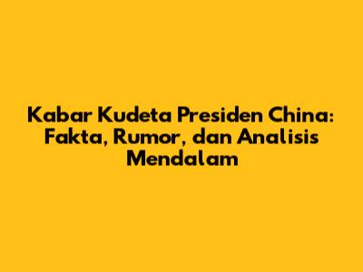 Kabar Kudeta Presiden China: Fakta, Rumor, dan Analisis Mendalam
