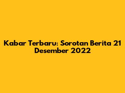 Kabar Terbaru: Sorotan Berita 21 Desember 2022