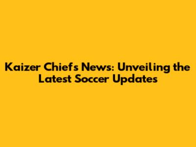 Kaizer Chiefs News: Unveiling the Latest Soccer Updates