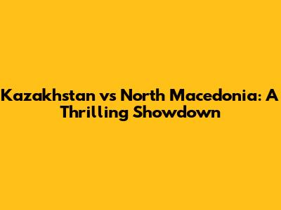Kazakhstan vs North Macedonia: A Thrilling Showdown