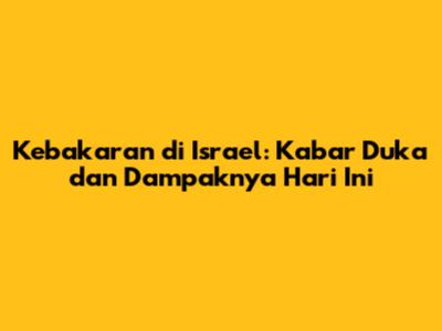 Kebakaran di Israel: Kabar Duka dan Dampaknya Hari Ini