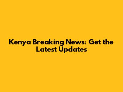 Kenya Breaking News: Get the Latest Updates
