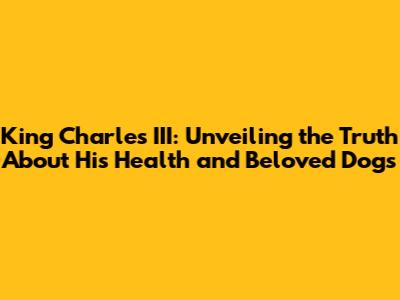 King Charles III: Unveiling the Truth About His Health and Beloved Dogs