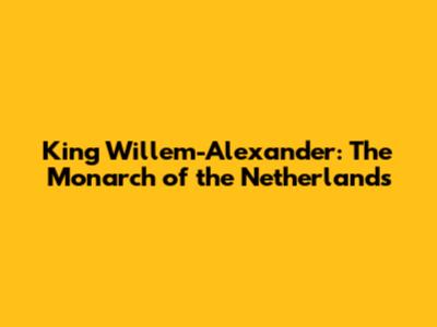 King Willem-Alexander: The Monarch of the Netherlands