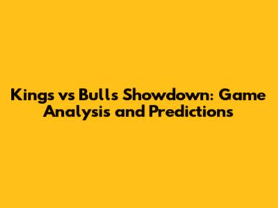 Kings vs Bulls Showdown: Game Analysis and Predictions