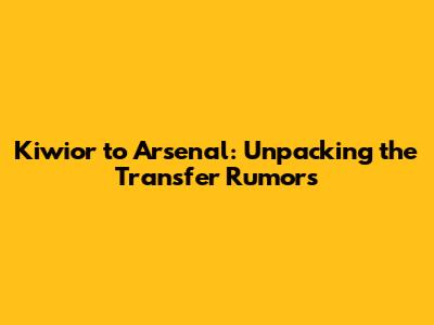 Kiwior to Arsenal: Unpacking the Transfer Rumors