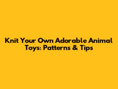 Knit Your Own Adorable Animal Toys: Patterns & Tips