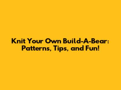 Knit Your Own Build-A-Bear: Patterns, Tips, and Fun!