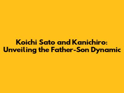 Koichi Sato and Kanichiro: Unveiling the Father-Son Dynamic