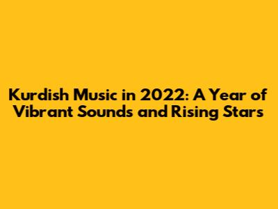 Kurdish Music in 2022: A Year of Vibrant Sounds and Rising Stars