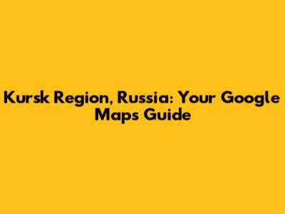 Kursk Region, Russia: Your Google Maps Guide