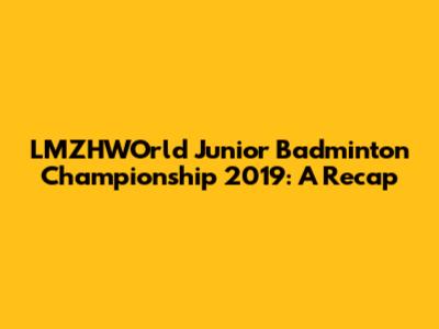 LMZHWOrld Junior Badminton Championship 2019: A Recap