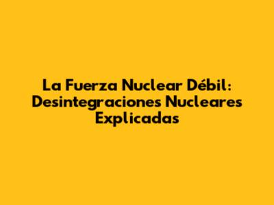 La Fuerza Nuclear Débil: Desintegraciones Nucleares Explicadas