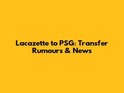 Lacazette to PSG: Transfer Rumours & News