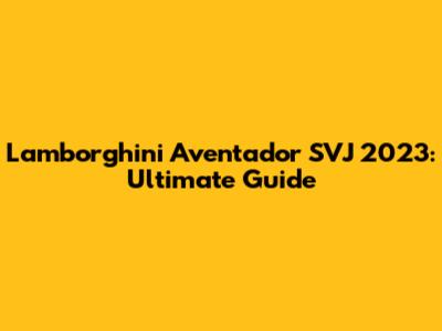 Lamborghini Aventador SVJ 2023: Ultimate Guide