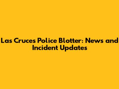 Las Cruces Police Blotter: News and Incident Updates