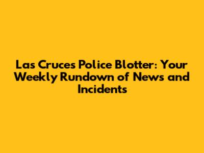 Las Cruces Police Blotter: Your Weekly Rundown of News and Incidents