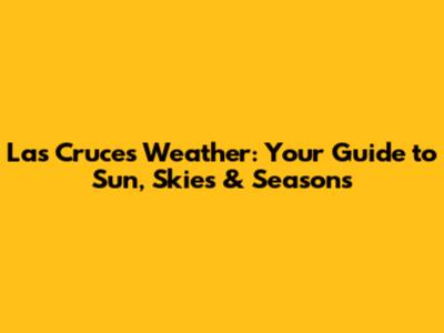 Las Cruces Weather: Your Guide to Sun, Skies & Seasons