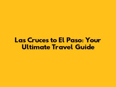 Las Cruces to El Paso: Your Ultimate Travel Guide