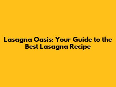 Lasagna Oasis: Your Guide to the Best Lasagna Recipe