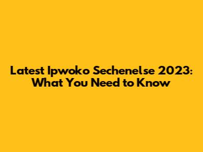 Latest Ipwoko Sechenelse 2023: What You Need to Know