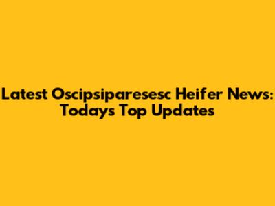 Latest Oscipsiparesesc Heifer News: Today's Top Updates