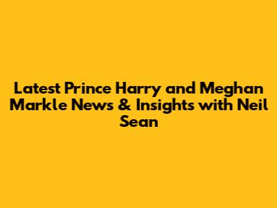 Latest Prince Harry and Meghan Markle News & Insights with Neil Sean