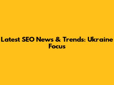 Latest SEO News & Trends: Ukraine Focus