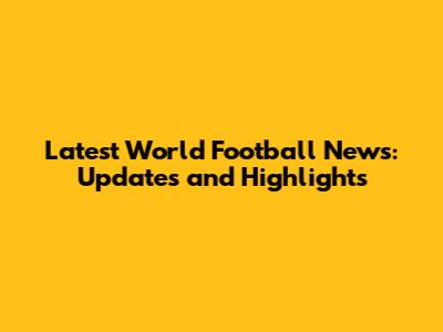 Latest World Football News: Updates and Highlights