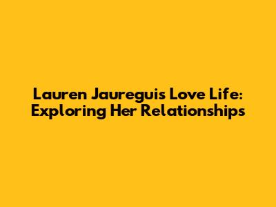Lauren Jauregui's Love Life: Exploring Her Relationships