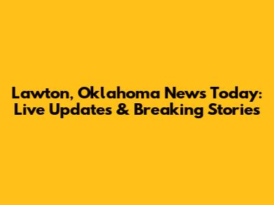 Lawton, Oklahoma News Today: Live Updates & Breaking Stories