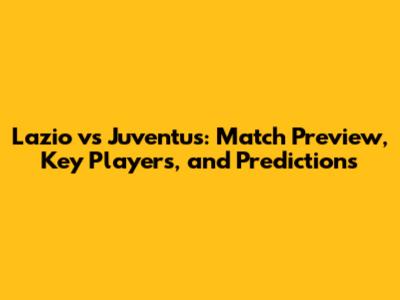 Lazio vs Juventus: Match Preview, Key Players, and Predictions