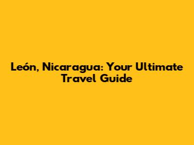 León, Nicaragua: Your Ultimate Travel Guide