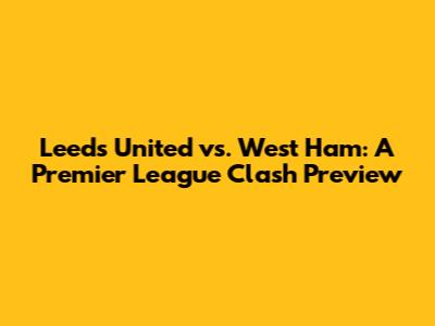 Leeds United vs. West Ham: A Premier League Clash Preview