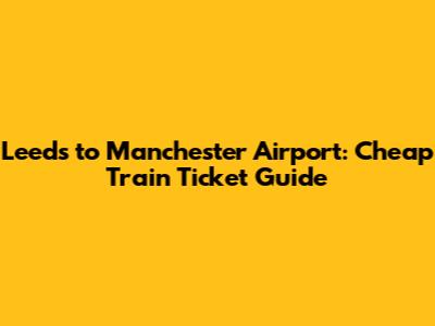 Leeds to Manchester Airport: Cheap Train Ticket Guide