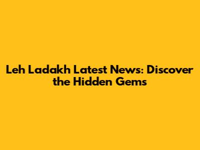 Leh Ladakh Latest News: Discover the Hidden Gems